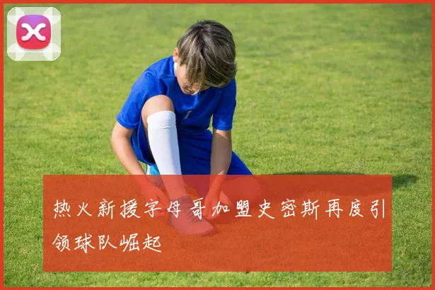 热火新援字母哥加盟史密斯再度引领球队崛起