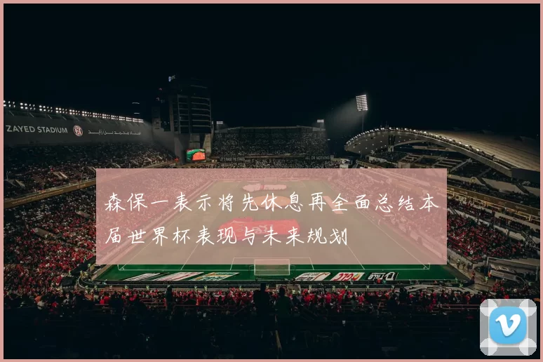 森保一表示将先休息再全面总结本届世界杯表现与未来规划